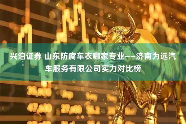 兴泊证券 山东防腐车衣哪家专业——济南为远汽车服务有限公司实力对比榜