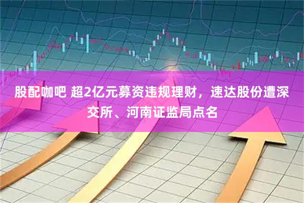 股配咖吧 超2亿元募资违规理财，速达股份遭深交所、河南证监局点名