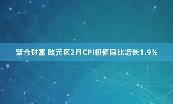 聚合财富 欧元区2月CPI初值同比增长1.9%