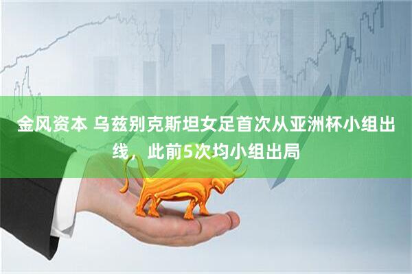 金风资本 乌兹别克斯坦女足首次从亚洲杯小组出线，此前5次均小组出局