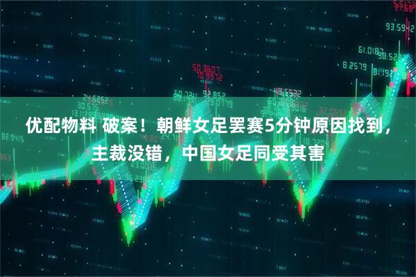 优配物料 破案！朝鲜女足罢赛5分钟原因找到，主裁没错，中国女足同受其害
