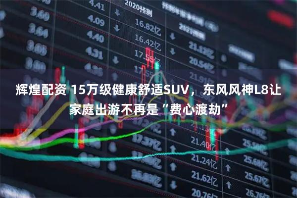 辉煌配资 15万级健康舒适SUV，东风风神L8让家庭出游不再是“费心渡劫”