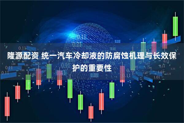 隆源配资 统一汽车冷却液的防腐蚀机理与长效保护的重要性