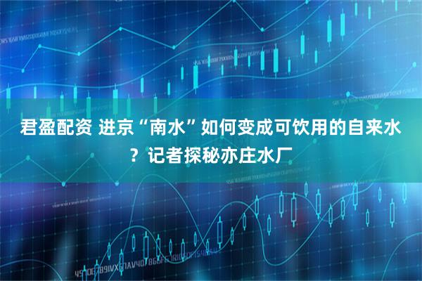 君盈配资 进京“南水”如何变成可饮用的自来水？记者探秘亦庄水厂