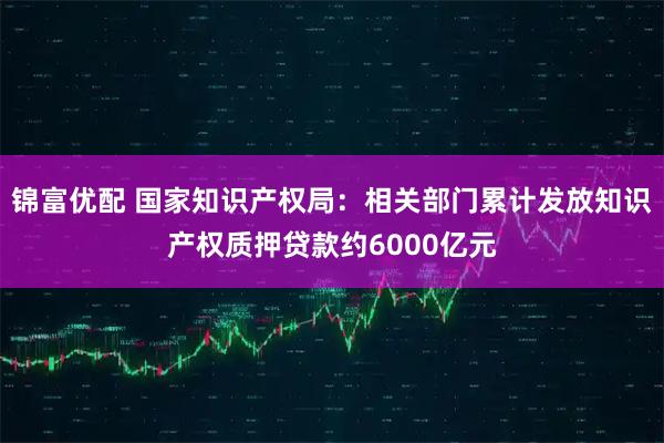 锦富优配 国家知识产权局：相关部门累计发放知识产权质押贷款约6000亿元