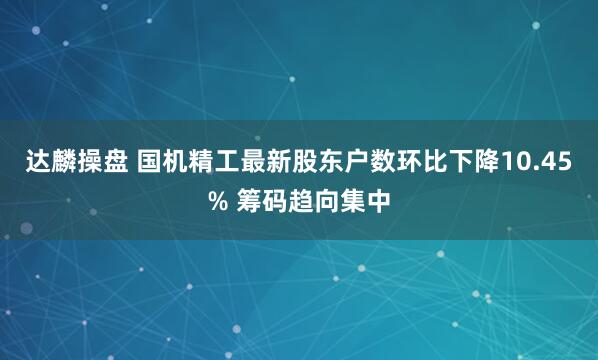 达麟操盘 国机精工最新股东户数环比下降10.45% 筹码趋向集中