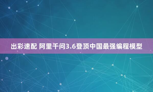 出彩速配 阿里千问3.6登顶中国最强编程模型