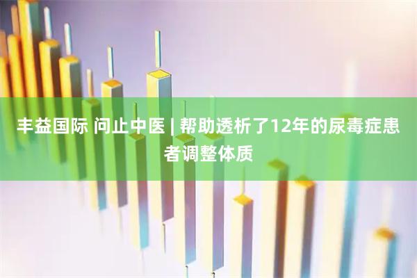 丰益国际 问止中医 | 帮助透析了12年的尿毒症患者调整体质