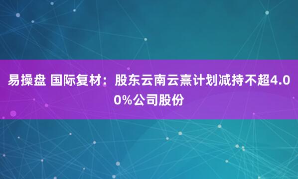 易操盘 国际复材：股东云南云熹计划减持不超4.00%公司股份