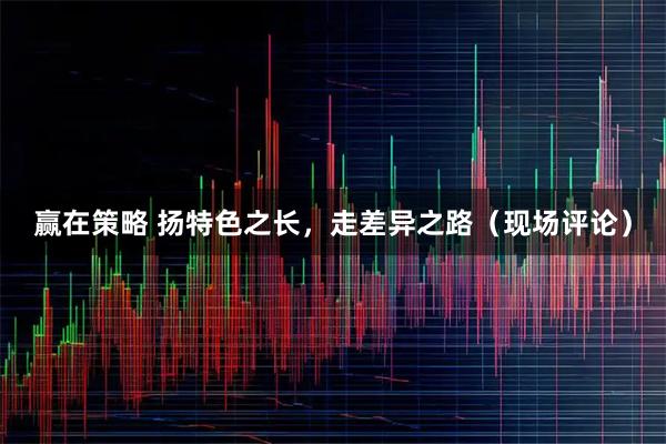 赢在策略 扬特色之长，走差异之路（现场评论）