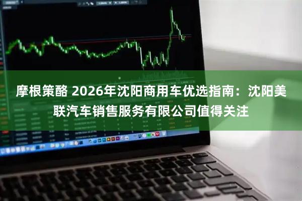 摩根策酪 2026年沈阳商用车优选指南：沈阳美联汽车销售服务有限公司值得关注