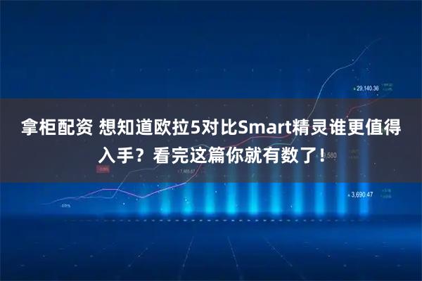 拿柜配资 想知道欧拉5对比Smart精灵谁更值得入手？看完这篇你就有数了！