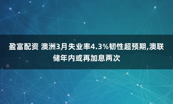 盈富配资 澳洲3月失业率4.3%韧性超预期,澳联储年内或再加息两次