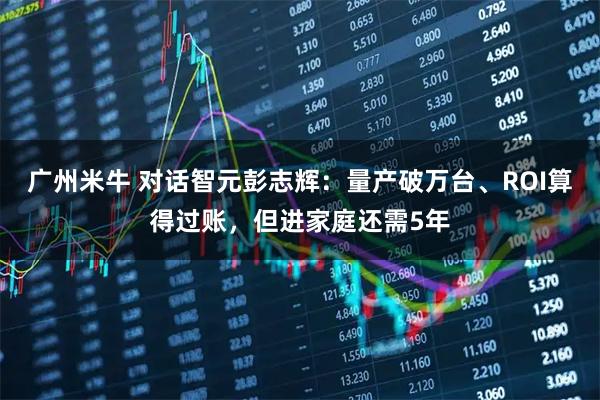 广州米牛 对话智元彭志辉：量产破万台、ROI算得过账，但进家庭还需5年