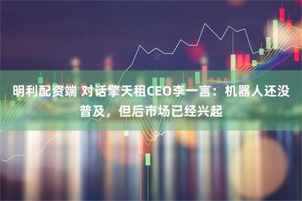 明利配资端 对话擎天租CEO李一言：机器人还没普及，但后市场已经兴起