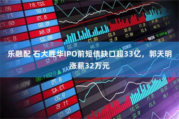 乐融配 石大胜华IPO前短债缺口超33亿，郭天明涨薪32万元