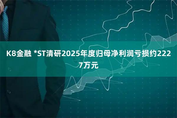 K8金融 *ST清研2025年度归母净利润亏损约2227万元