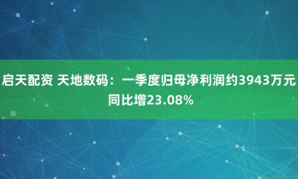 启天配资 天地数码：一季度归母净利润约3943万元 同比增23.08%