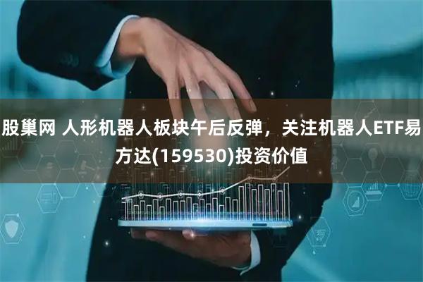 股巢网 人形机器人板块午后反弹，关注机器人ETF易方达(159530)投资价值