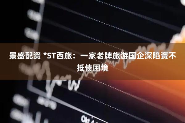 景盛配资 *ST西旅：一家老牌旅游国企深陷资不抵债困境