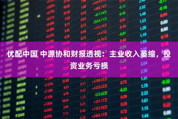 优配中国 中源协和财报透视：主业收入萎缩，投资业务亏损
