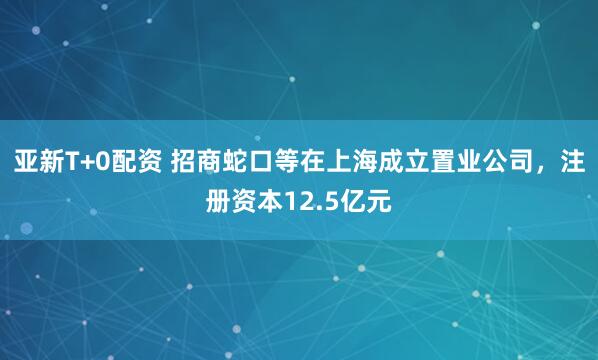 亚新T+0配资 招商蛇口等在上海成立置业公司，注册资本12.5亿元
