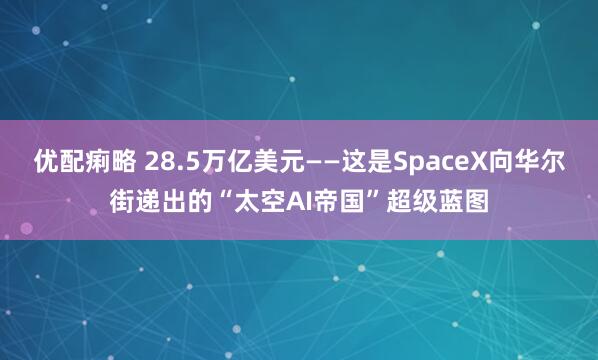 优配痢略 28.5万亿美元——这是SpaceX向华尔街递出的“太空AI帝国”超级蓝图