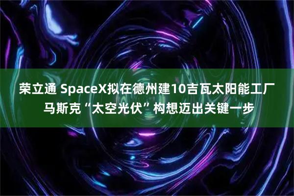 荣立通 SpaceX拟在德州建10吉瓦太阳能工厂 马斯克“太空光伏”构想迈出关键一步