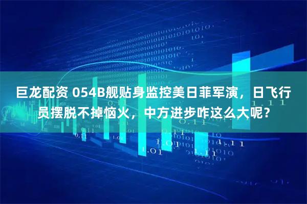 巨龙配资 054B舰贴身监控美日菲军演,日飞行员摆脱不掉恼火,中方进步咋这么大呢?