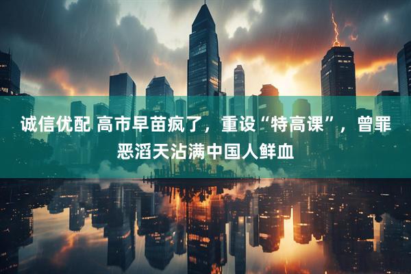 诚信优配 高市早苗疯了，重设“特高课”，曾罪恶滔天沾满中国人鲜血
