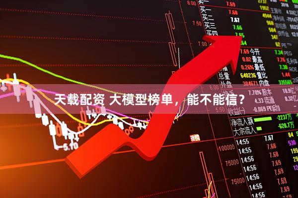 天载配资 大模型榜单，能不能信？