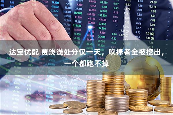 达宝优配 贾浅浅处分仅一天，吹捧者全被挖出，一个都跑不掉