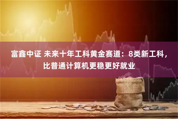 富鑫中证 未来十年工科黄金赛道:8类新工科,比普通计算机更稳更好就业