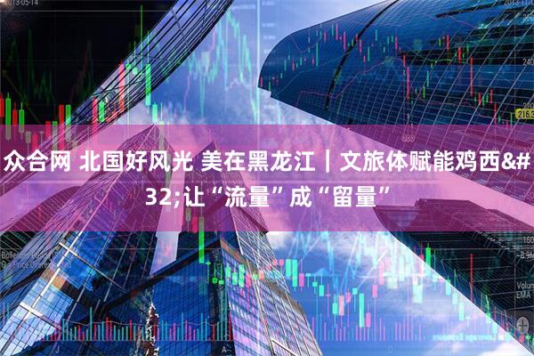 众合网 北国好风光 美在黑龙江|文旅体赋能鸡西 让“流量”成“留量”
