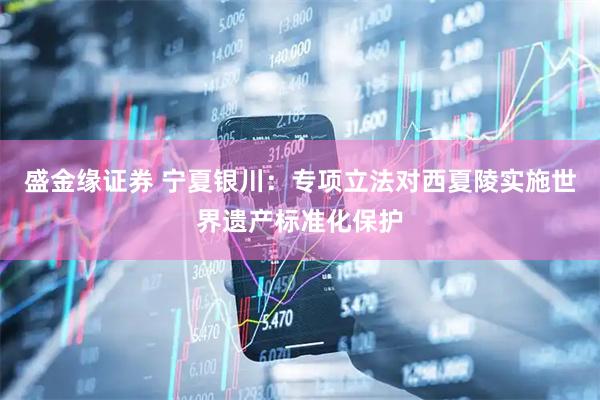 盛金缘证券 宁夏银川:专项立法对西夏陵实施世界遗产标准化保护