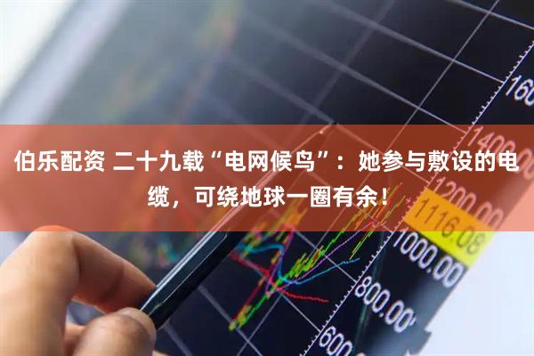 伯乐配资 二十九载“电网候鸟”:她参与敷设的电缆,可绕地球一圈有余!