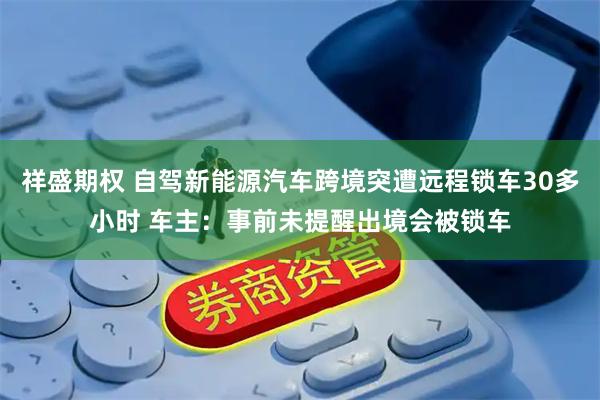 祥盛期权 自驾新能源汽车跨境突遭远程锁车30多小时 车主：事前未提醒出境会被锁车