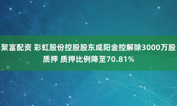 聚富配资 彩虹股份控股股东咸阳金控解除3000万股质押 质押比例降至70.81%