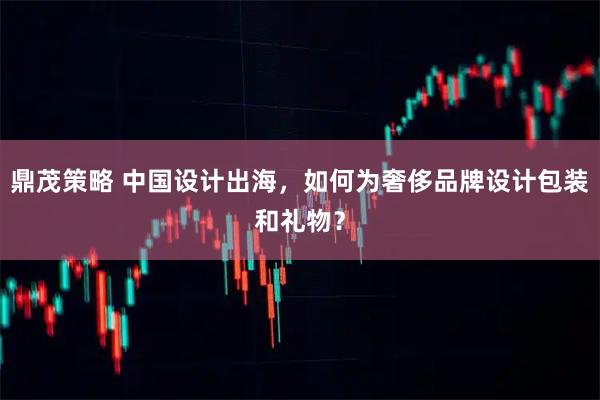 鼎茂策略 中国设计出海，如何为奢侈品牌设计包装和礼物？