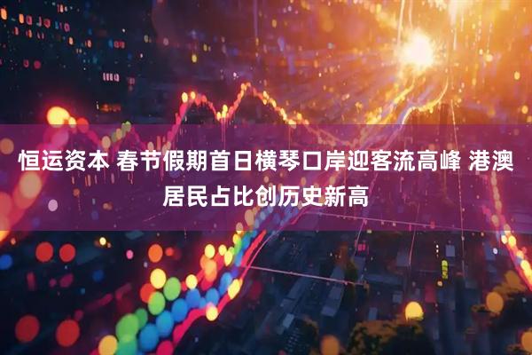 恒运资本 春节假期首日横琴口岸迎客流高峰 港澳居民占比创历史新高