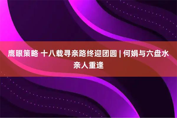 鹰眼策略 十八载寻亲路终迎团圆 | 何娟与六盘水亲人重逢