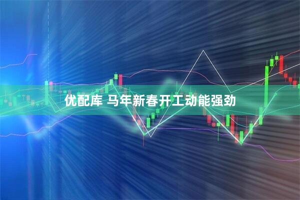 优配库 马年新春开工动能强劲