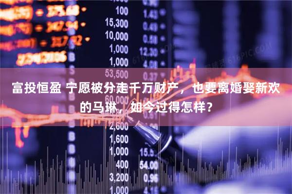 富投恒盈 宁愿被分走千万财产，也要离婚娶新欢的马琳，如今过得怎样？