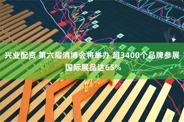 兴业配资 第六届消博会将举办 超3400个品牌参展 国际展品达65%