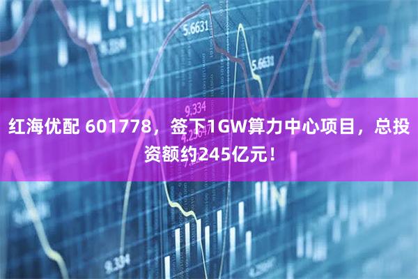 红海优配 601778，签下1GW算力中心项目，总投资额约245亿元！
