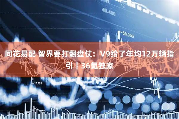 同花易配 智界要打翻盘仗：V9给了年均12万辆指引｜36氪独家
