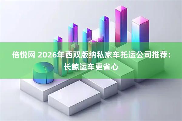 倍悦网 2026年西双版纳私家车托运公司推荐：长鲸运车更省心