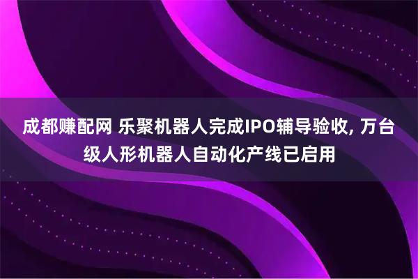 成都赚配网 乐聚机器人完成IPO辅导验收, 万台级人形机器人自动化产线已启用