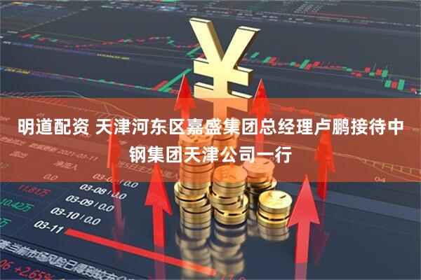 明道配资 天津河东区嘉盛集团总经理卢鹏接待中钢集团天津公司一行