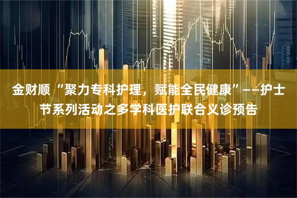 金财顺 “聚力专科护理，赋能全民健康”——护士节系列活动之多学科医护联合义诊预告